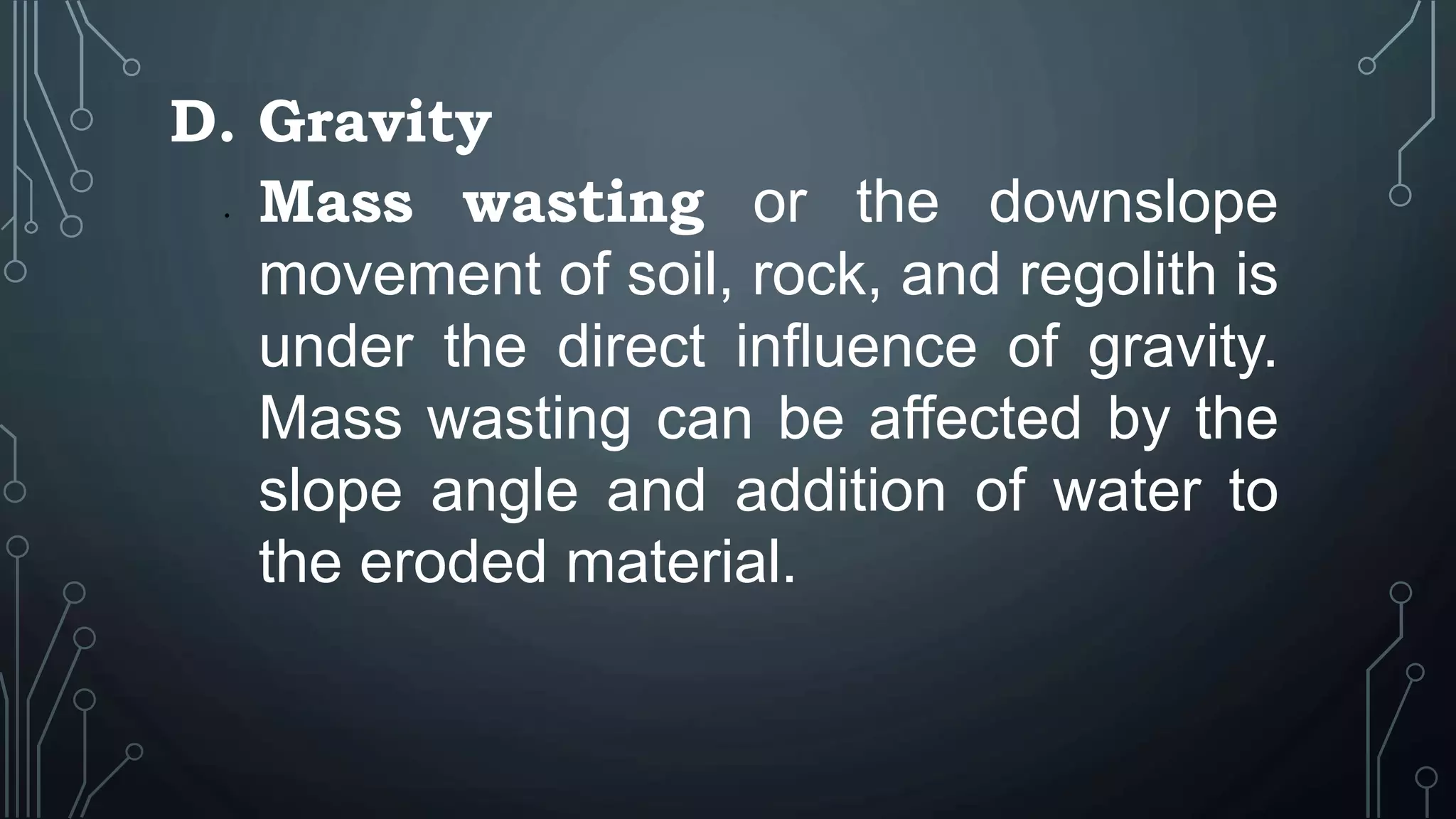 D. Gravity
• Mass wasting or the downslope
movement of soil, rock, and regolith is
under the direct influence of gravity.
Mass wasting can be affected by the
slope angle and addition of water to
the eroded material.
 