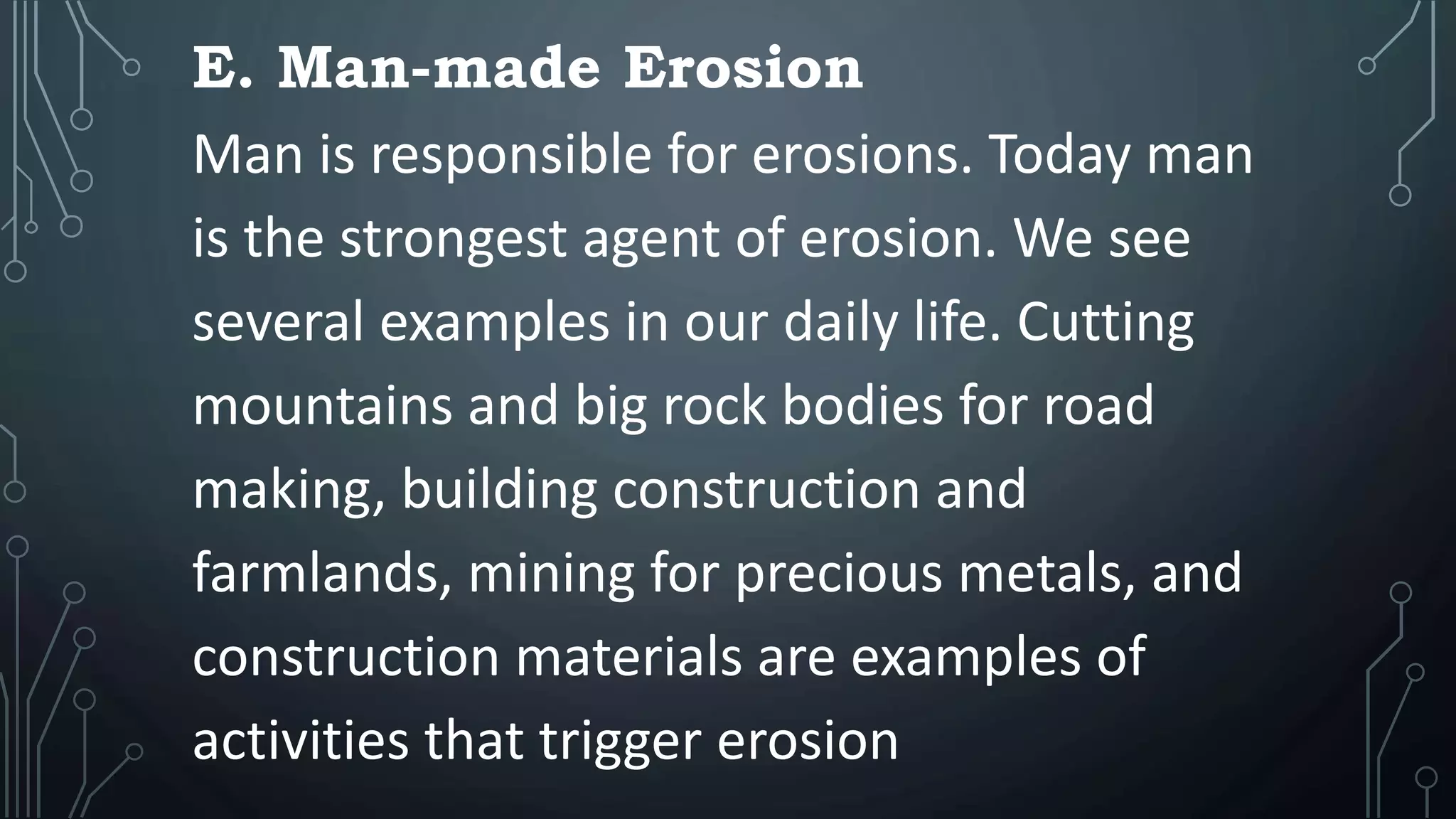 E. Man-made Erosion
Man is responsible for erosions. Today man
is the strongest agent of erosion. We see
several examples in our daily life. Cutting
mountains and big rock bodies for road
making, building construction and
farmlands, mining for precious metals, and
construction materials are examples of
activities that trigger erosion
 