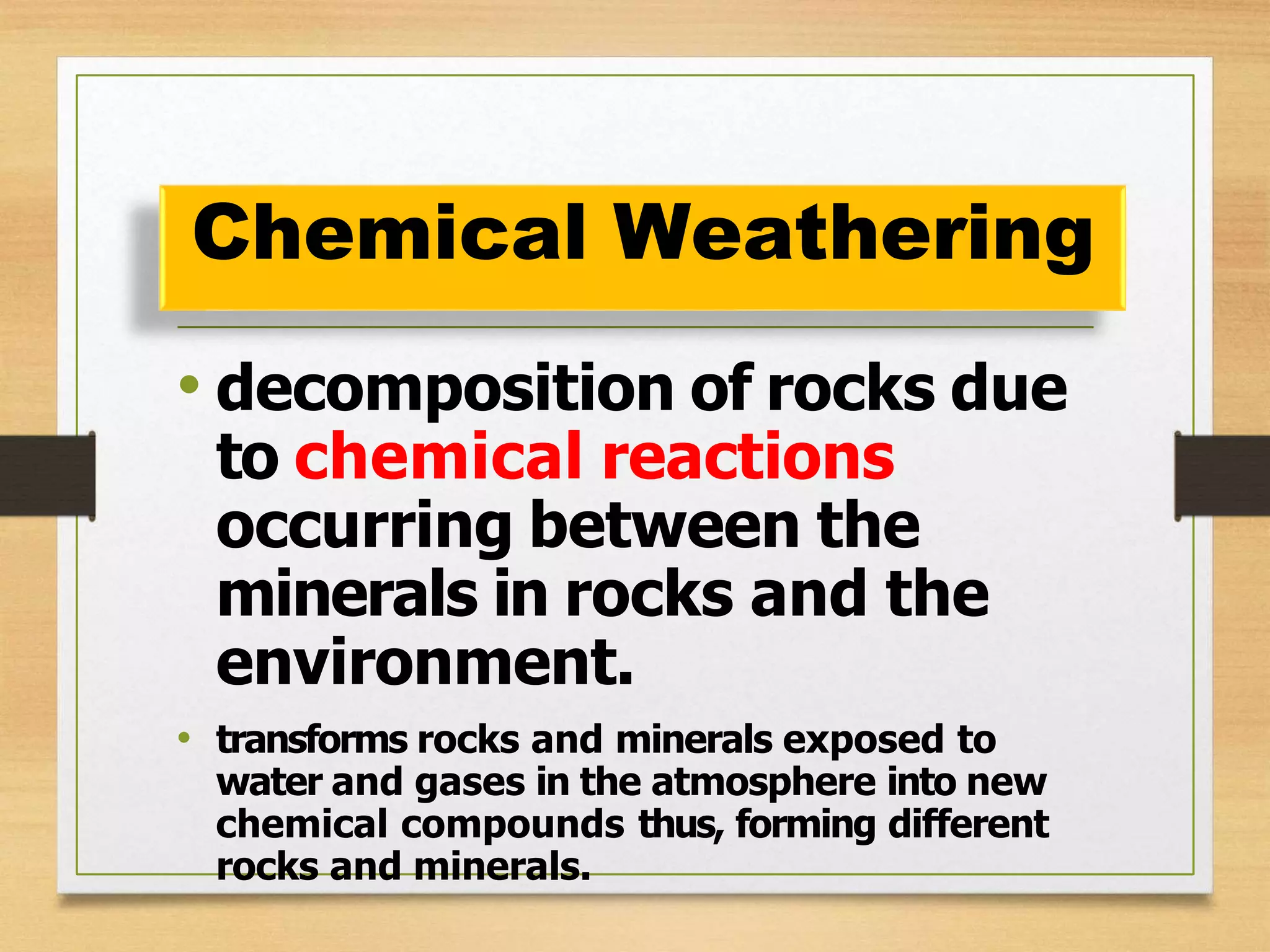 • decomposition of rocks due
to chemical reactions
occurring between the
minerals in rocks and the
environment.
• transforms rocks and minerals exposed to
water and gases in the atmosphere into new
chemical compounds thus, forming different
rocks and minerals.
Chemical Weathering
 