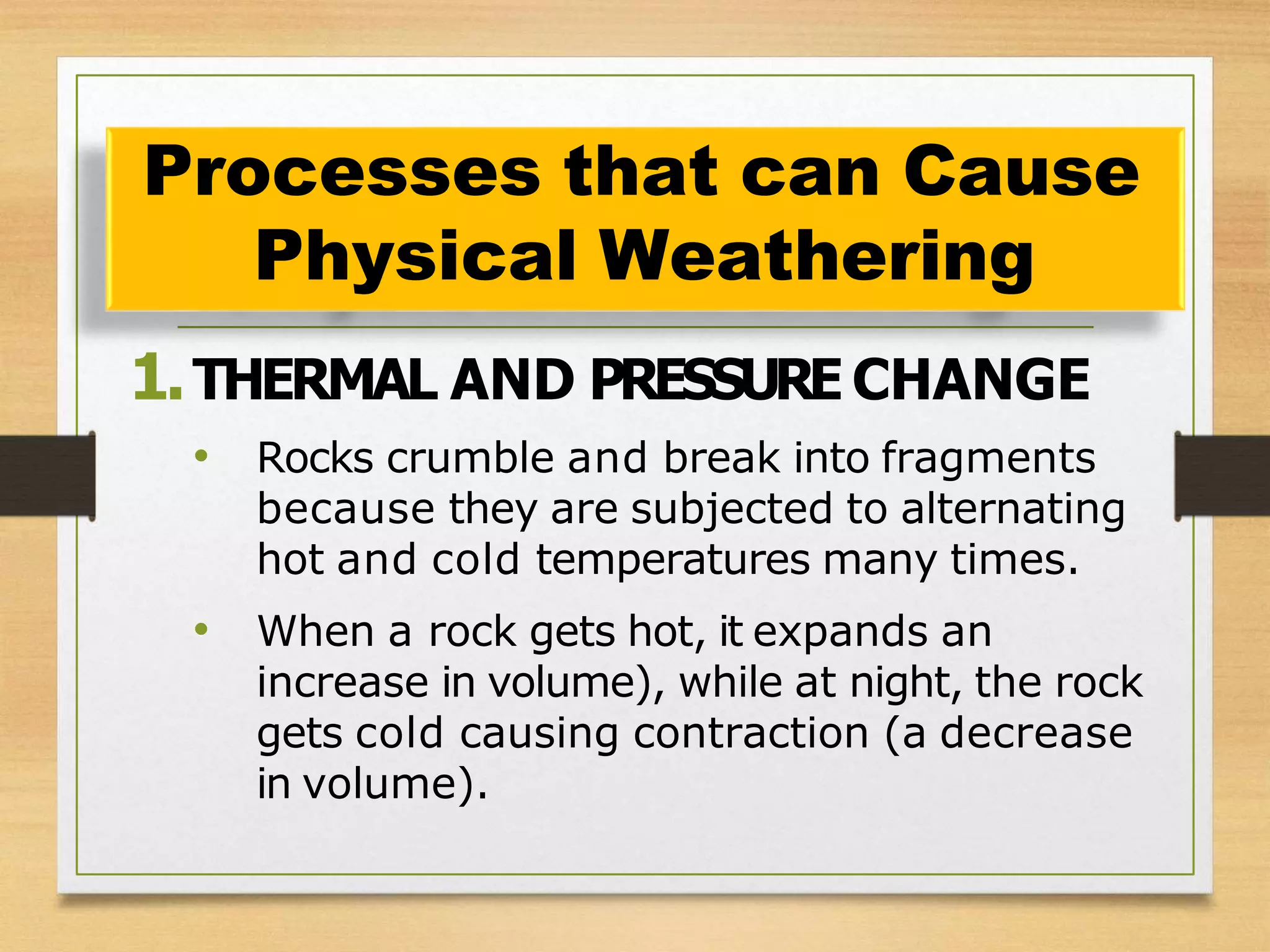 1.THERMAL AND PRESSURE CHANGE
• Rocks crumble and break into fragments
because they are subjected to alternating
hot and cold temperatures many times.
• When a rock gets hot, it expands an
increase in volume), while at night, the rock
gets cold causing contraction (a decrease
in volume).
Processes that can Cause
Physical Weathering
 