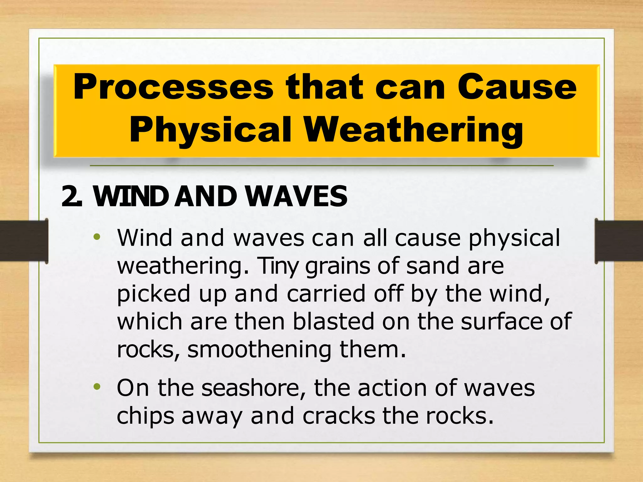 2. WIND AND WAVES
• Wind and waves can all cause physical
weathering. Tiny grains of sand are
picked up and carried off by the wind,
which are then blasted on the surface of
rocks, smoothening them.
• On the seashore, the action of waves
chips away and cracks the rocks.
Processes that can Cause
Physical Weathering
 