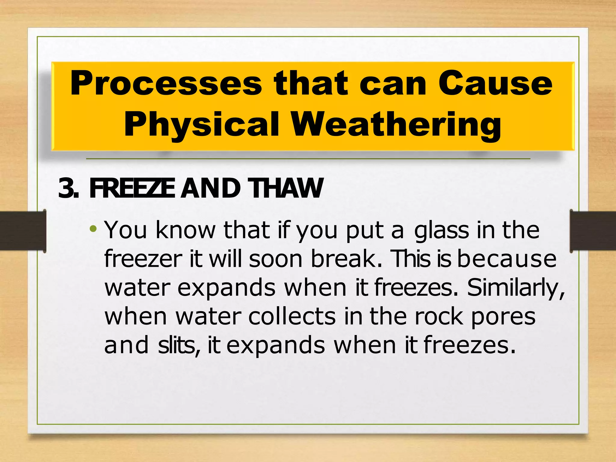 3. FREEZE AND THAW
• You know that if you put a glass in the
freezer it will soon break. This is because
water expands when it freezes. Similarly,
when water collects in the rock pores
and slits, it expands when it freezes.
Processes that can Cause
Physical Weathering
 