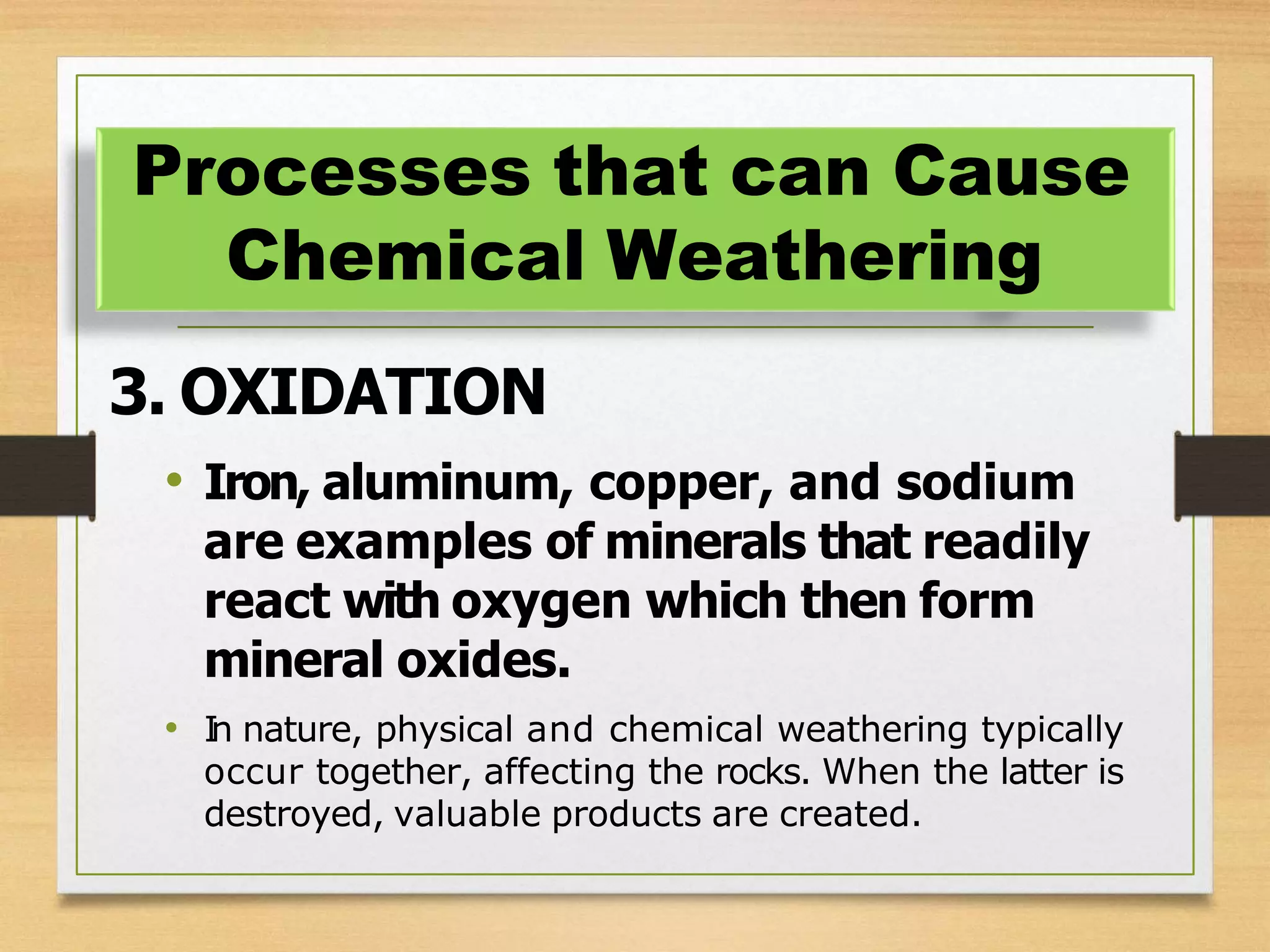 3. OXIDATION
• Iron, aluminum, copper, and sodium
are examples of minerals that readily
react with oxygen which then form
mineral oxides.
• I
n nature, physical and chemical weathering typically
occur together, affecting the rocks. When the latter is
destroyed, valuable products are created.
Processes that can Cause
Chemical Weathering
 