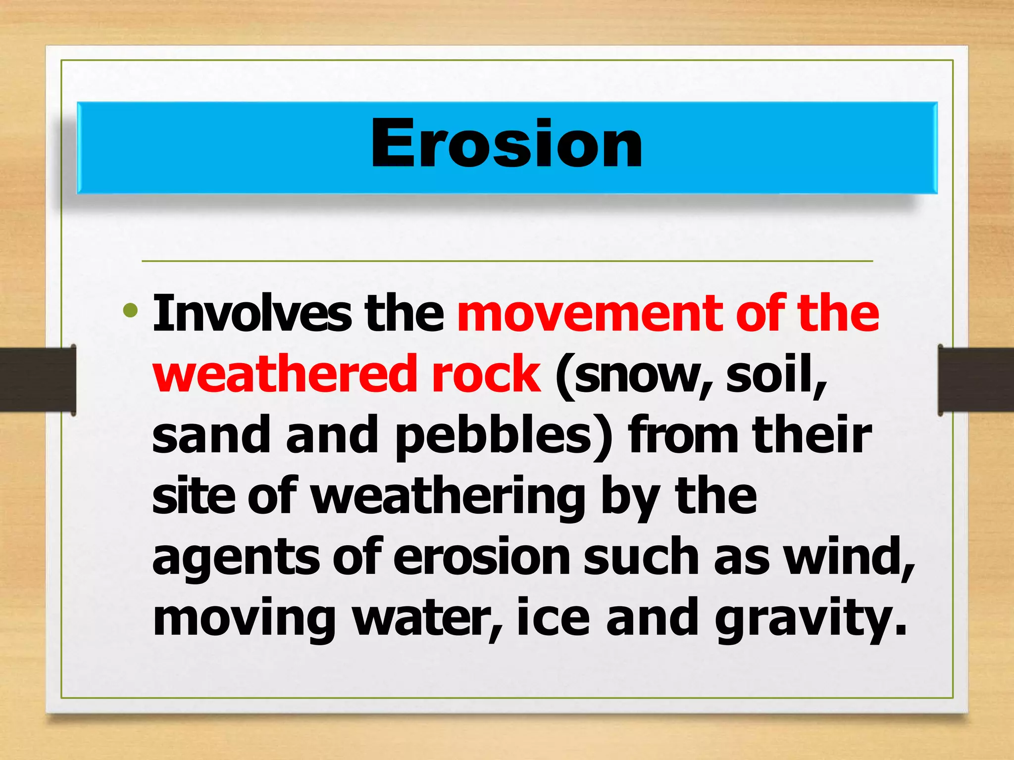 • Involves the movement of the
weathered rock (snow, soil,
sand and pebbles) from their
site of weathering by the
agents of erosion such as wind,
moving water, ice and gravity.
Erosion
 