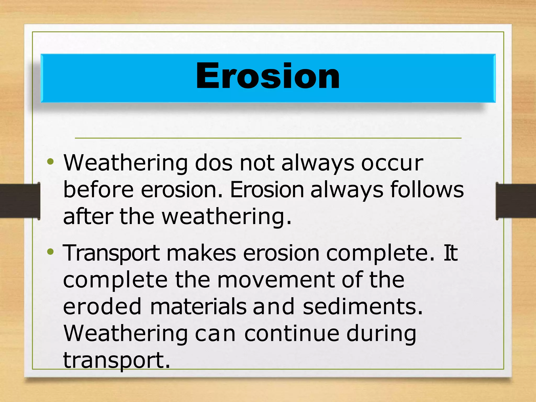 • Weathering dos not always occur
before erosion. Erosion always follows
after the weathering.
• Transport makes erosion complete. It
complete the movement of the
eroded materials and sediments.
Weathering can continue during
transport.
Erosion
 