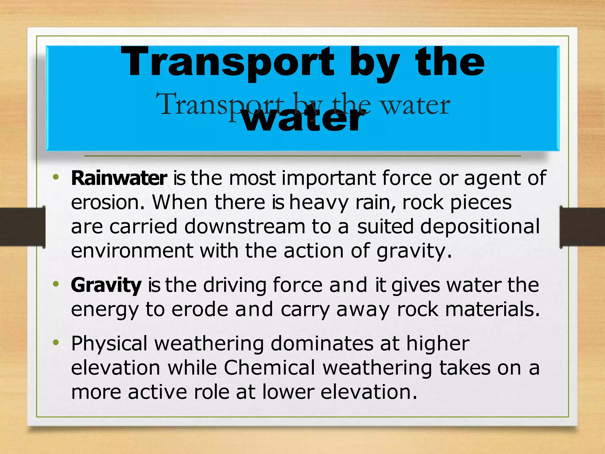 • Rainwater is the most important force or agent of
erosion. When there is heavy rain, rock pieces
are carried downstream to a suited depositional
environment with the action of gravity.
• Gravity is the driving force and it gives water the
energy to erode and carry away rock materials.
• Physical weathering dominates at higher
elevation while Chemical weathering takes on a
more active role at lower elevation.
Transport by the
Transp
w
ort
a
b
t
y
e
th
re water
 