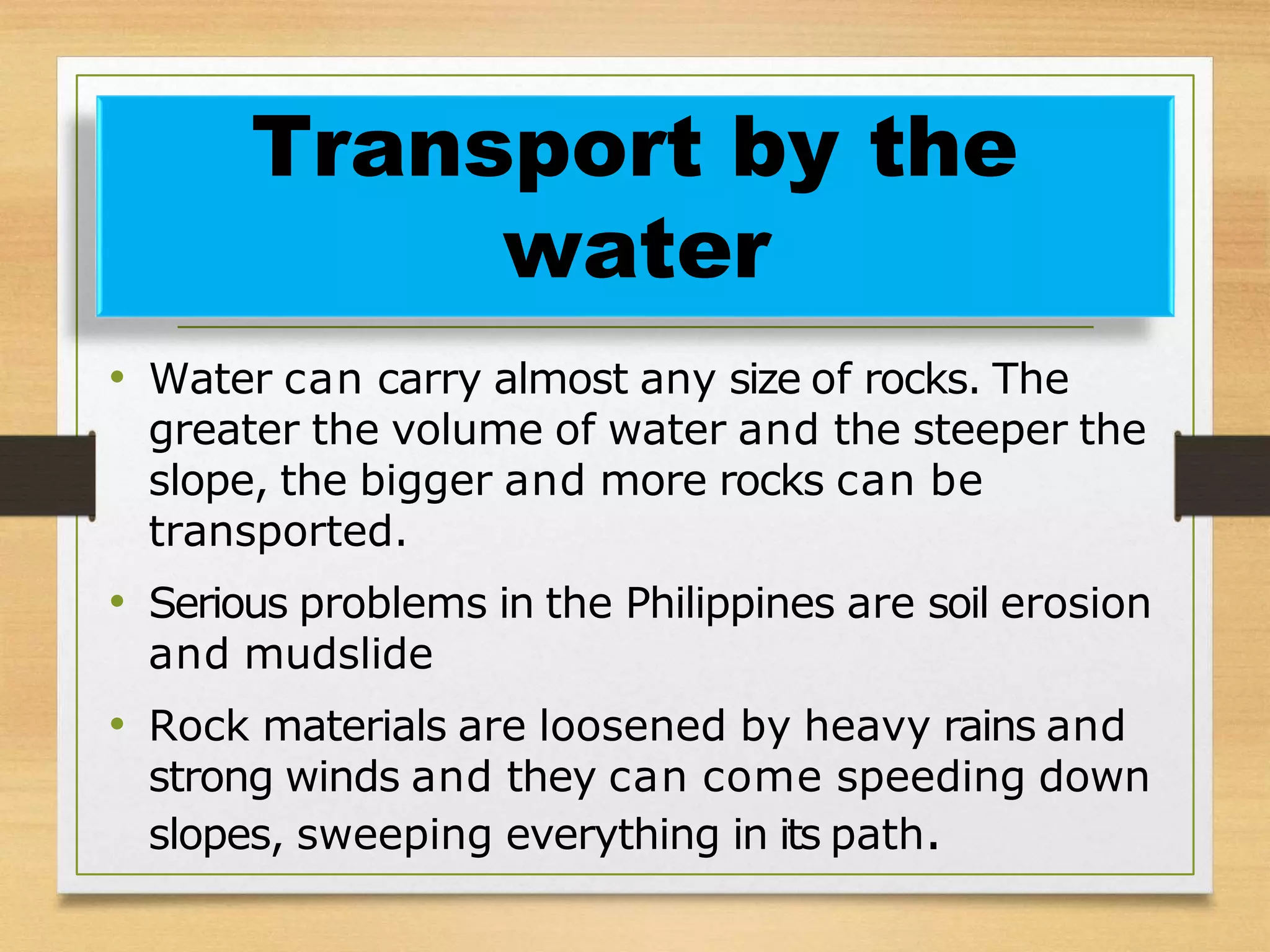 • Water can carry almost any size of rocks. The
greater the volume of water and the steeper the
slope, the bigger and more rocks can be
transported.
• Serious problems in the Philippines are soil erosion
and mudslide
• Rock materials are loosened by heavy rains and
strong winds and they can come speeding down
slopes, sweeping everything in its path.
Transport by the
water
 