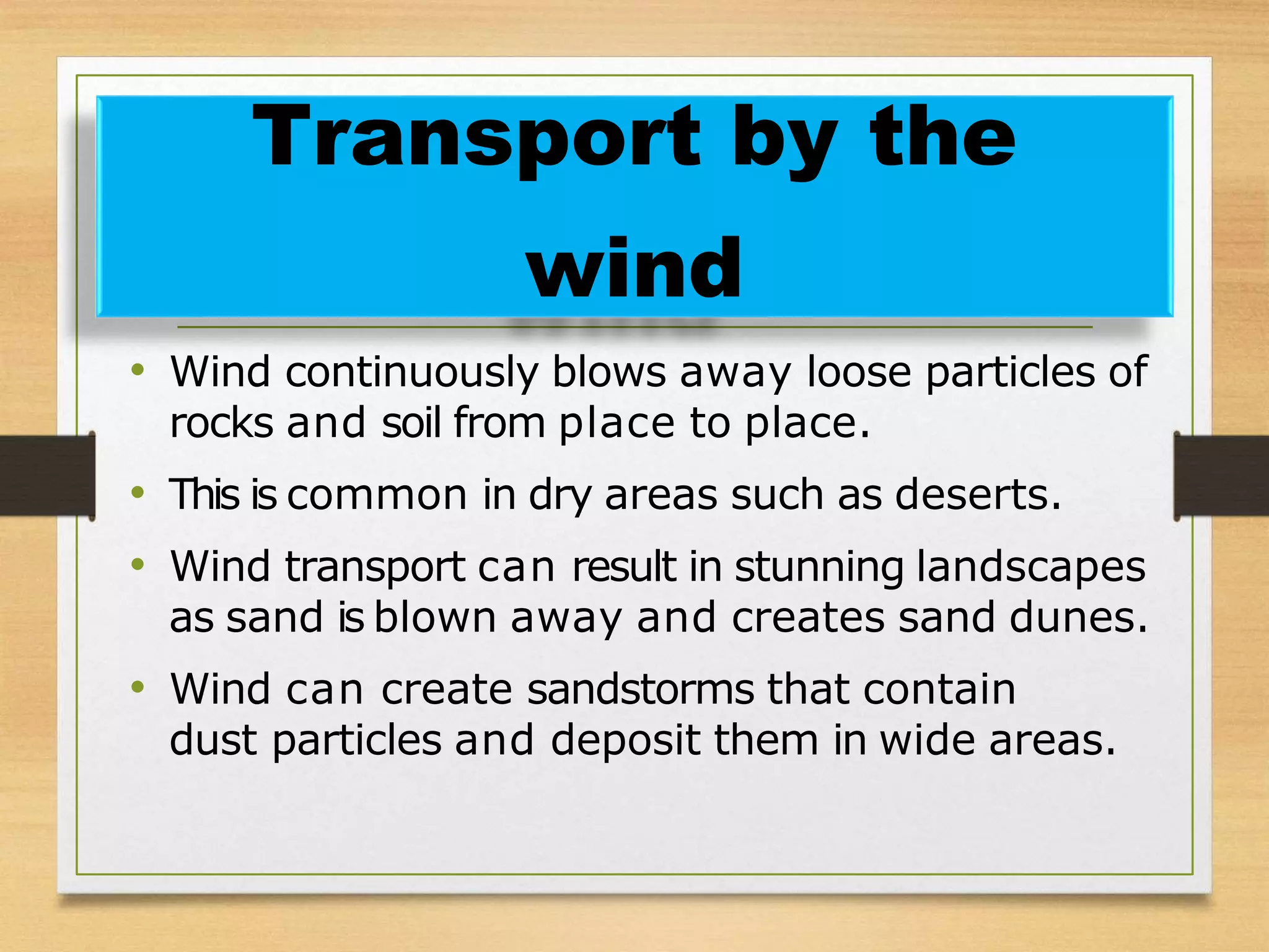• Wind continuously blows away loose particles of
rocks and soil from place to place.
• This is common in dry areas such as deserts.
• Wind transport can result in stunning landscapes
as sand is blown away and creates sand dunes.
• Wind can create sandstorms that contain
dust particles and deposit them in wide areas.
Transport by the
wind
 