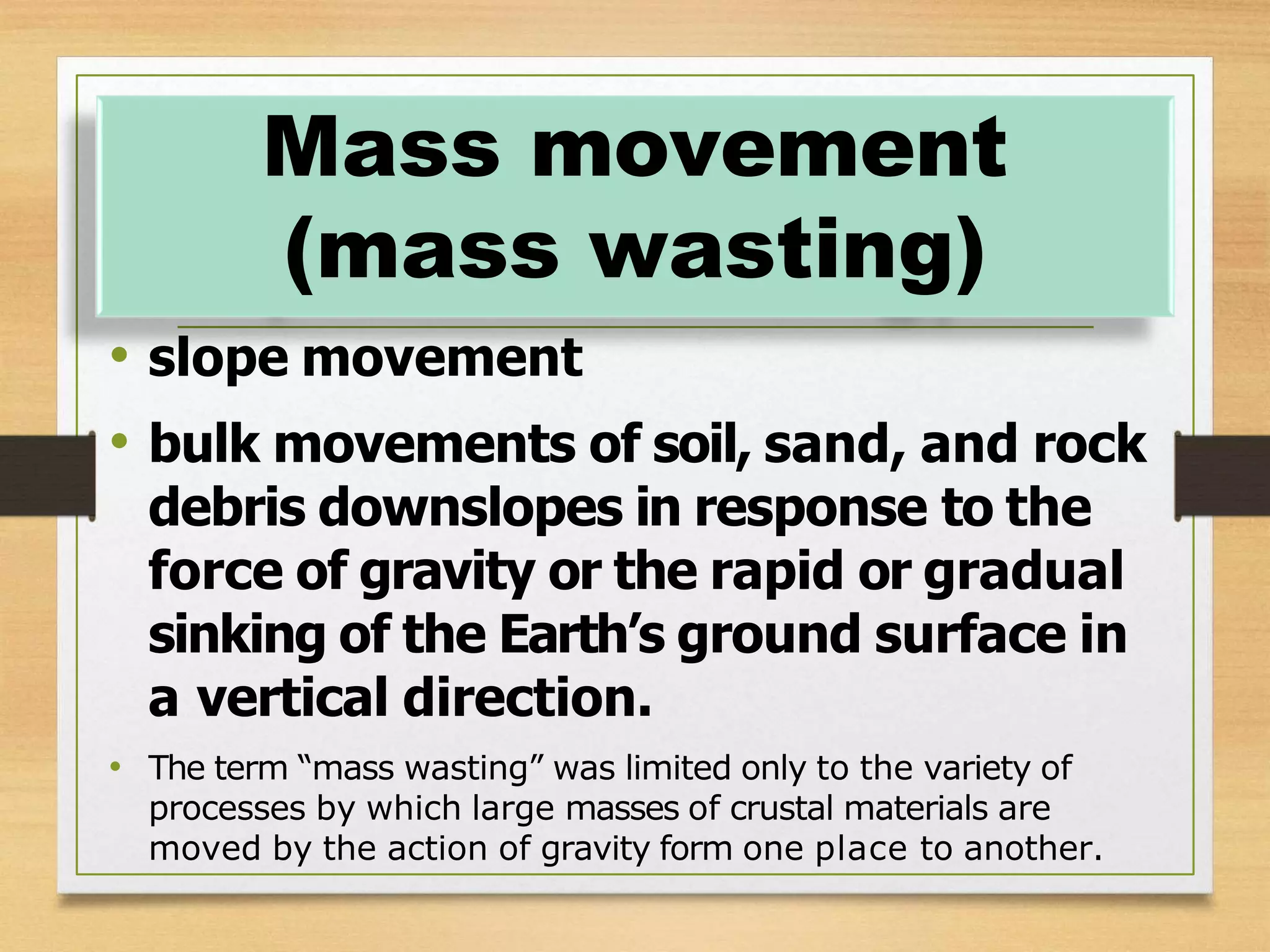 • slope movement
• bulk movements of soil, sand, and rock
debris downslopes in response to the
force of gravity or the rapid or gradual
sinking of the Earth’s ground surface in
a vertical direction.
• The term “mass wasting” was limited only to the variety of
processes by which large masses of crustal materials are
moved by the action of gravity form one place to another.
Mass movement
(mass wasting)
 