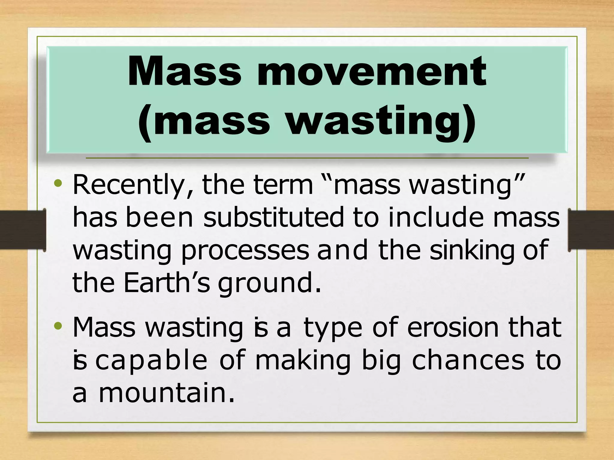 • Recently, the term “mass wasting”
has been substituted to include mass
wasting processes and the sinking of
the Earth’s ground.
• Mass wasting i
s a type of erosion that
i
s capable of making big chances to
a mountain.
Mass movement
(mass wasting)
 