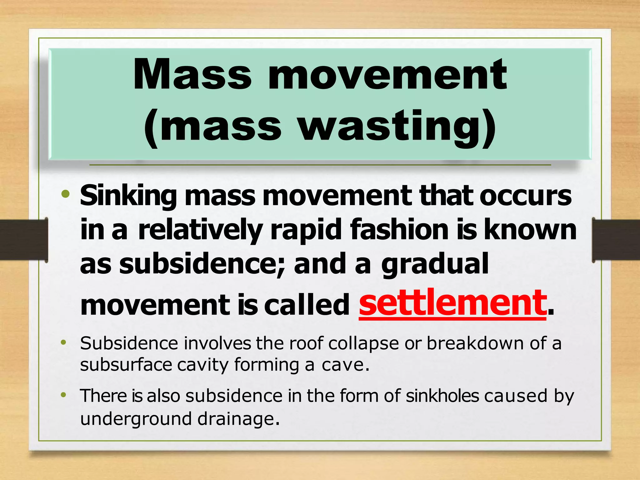 • Sinking mass movement that occurs
in a relatively rapid fashion is known
as subsidence; and a gradual
movement is called settlement.
• Subsidence involves the roof collapse or breakdown of a
subsurface cavity forming a cave.
• There is also subsidence in the form of sinkholes caused by
underground drainage.
Mass movement
(mass wasting)
 