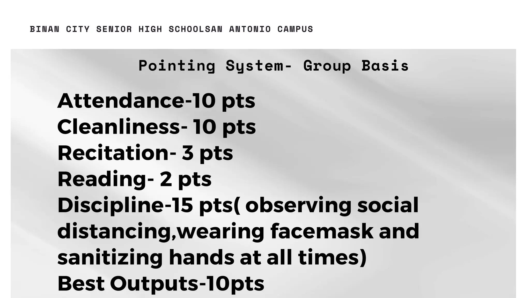 Pointing System- Group Basis
13
BINAN CITY SENIOR HIGH SCHOOLSAN ANTONIO CAMPUS
Attendance-10 pts
Cleanliness- 10 pts
Recitation- 3 pts
Reading- 2 pts
Discipline-15 pts( observing social
distancing,wearing facemask and
sanitizing hands at all times)
Best Outputs-10pts