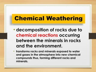 • decomposition of rocks due to
chemical reactions occurring
between the minerals in rocks
and the environment.
• transforms rocks and minerals exposed to water
and gases in the atmosphere into new chemical
compounds thus, forming different rocks and
minerals.
Chemical Weathering
 