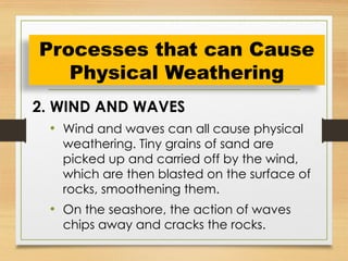 2. WIND AND WAVES
• Wind and waves can all cause physical
weathering. Tiny grains of sand are
picked up and carried off by the wind,
which are then blasted on the surface of
rocks, smoothening them.
• On the seashore, the action of waves
chips away and cracks the rocks.
Processes that can Cause
Physical Weathering
 