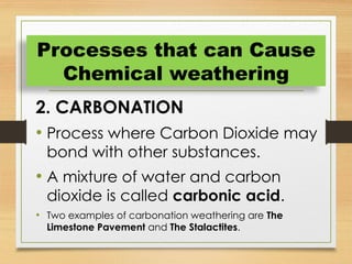 2. CARBONATION
• Process where Carbon Dioxide may
bond with other substances.
• A mixture of water and carbon
dioxide is called carbonic acid.
• Two examples of carbonation weathering are The
Limestone Pavement and The Stalactites.
Processes that can Cause
Chemical weathering
 