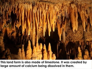 This land form is also made of limestone. It was created by
large amount of calcium being dissolved in them.
 