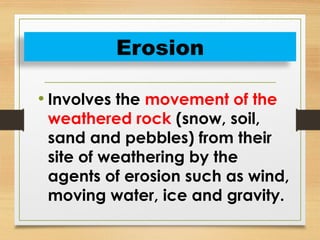 • Involves the movement of the
weathered rock (snow, soil,
sand and pebbles) from their
site of weathering by the
agents of erosion such as wind,
moving water, ice and gravity.
Erosion
 