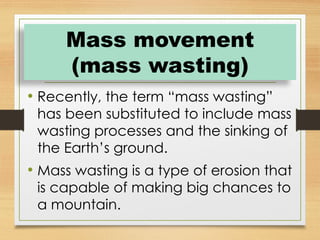 • Recently, the term “mass wasting”
has been substituted to include mass
wasting processes and the sinking of
the Earth’s ground.
• Mass wasting is a type of erosion that
is capable of making big chances to
a mountain.
Mass movement
(mass wasting)
 