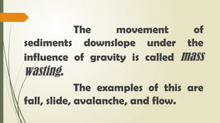 The movement of
sediments downslope under the
influence of gravity is called mass
wasting.
The examples of this are
fall, slide, avalanche, and flow.
 