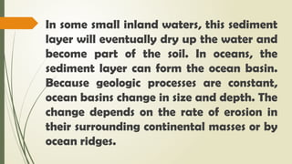 In some small inland waters, this sediment
layer will eventually dry up the water and
become part of the soil. In oceans, the
sediment layer can form the ocean basin.
Because geologic processes are constant,
ocean basins change in size and depth. The
change depends on the rate of erosion in
their surrounding continental masses or by
ocean ridges.
 