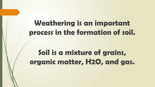 Weathering is an important
process in the formation of soil.
Soil is a mixture of grains,
organic matter, H2O, and gas.
 