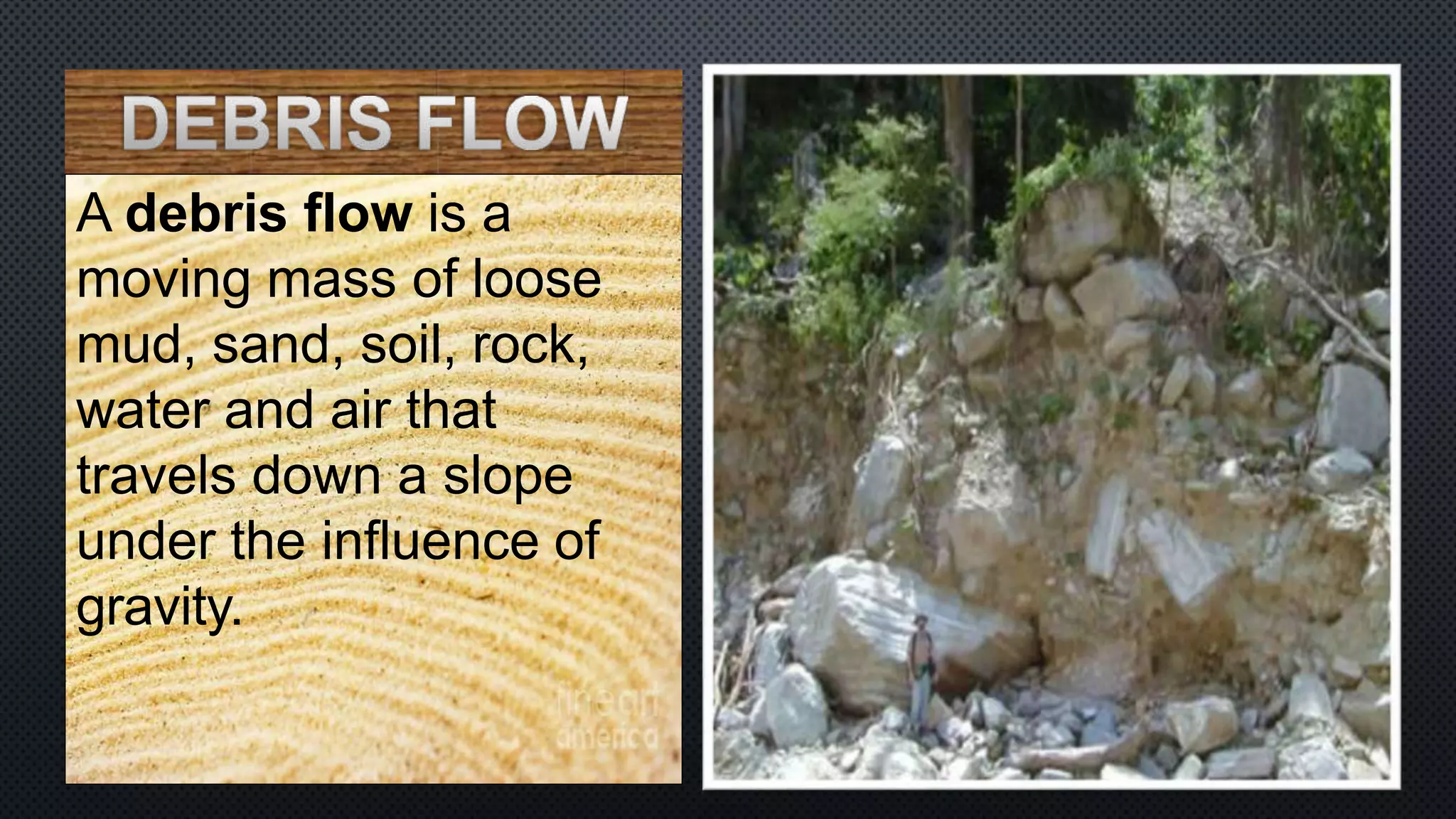 A debris flow is a
moving mass of loose
mud, sand, soil, rock,
water and air that
travels down a slope
under the influence of
gravity.
 