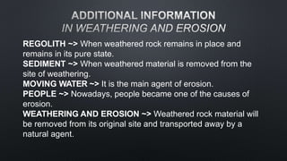 REGOLITH ~> When weathered rock remains in place and
remains in its pure state.
SEDIMENT ~> When weathered material is removed from the
site of weathering.
MOVING WATER ~> It is the main agent of erosion.
PEOPLE ~> Nowadays, people became one of the causes of
erosion.
WEATHERING AND EROSION ~> Weathered rock material will
be removed from its original site and transported away by a
natural agent.
 