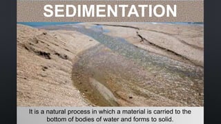 It is a natural process in which a material is carried to the
bottom of bodies of water and forms to solid.
SEDIMENTATION
 