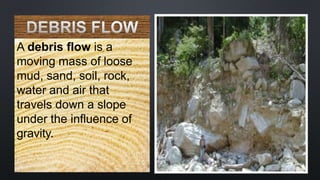 A debris flow is a
moving mass of loose
mud, sand, soil, rock,
water and air that
travels down a slope
under the influence of
gravity.
 