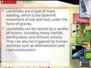 Landslide
 Landslides are a type of mass
wasting, which is the downhill
movement of soil and rock under the
force of gravity.
 Landslides can be caused by a variety
of factors, including heavy rainfall,
earthquakes, and volcanic activity.
They can also be triggered by human
activities such as deforestation and
road construction
 