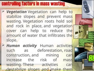 controlling factors in mass wasting
 Vegetation Vegetation can help to
stabilize slopes and prevent mass
wasting. Vegetation roots hold soil
and rock in place, and vegetation
cover can help to reduce the
amount of water that infiltrates the
slope.
 Human activity Human activities
such as deforestation, road
construction, and mining can
increase the risk of mass
wasting. These activities can
destabilize slopes and make them
 
