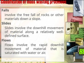 Classification of mass wasting processes
Falls
involve the free fall of rocks or other
materials down a slope.
Slides
Slides involve the downhill movement
of material along a relatively well-
defined surface.
Flows
Flows involve the rapid downhill
movement of material that is
saturated with water or air.
 