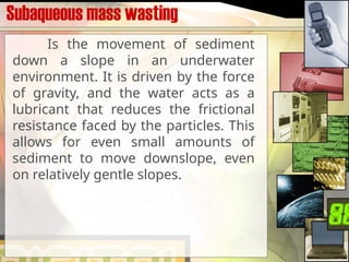Subaqueous mass wasting
Is the movement of sediment
down a slope in an underwater
environment. It is driven by the force
of gravity, and the water acts as a
lubricant that reduces the frictional
resistance faced by the particles. This
allows for even small amounts of
sediment to move downslope, even
on relatively gentle slopes.
 