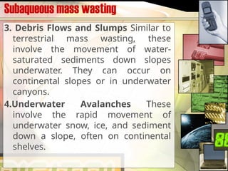 Subaqueous mass wasting
3. Debris Flows and Slumps Similar to
terrestrial mass wasting, these
involve the movement of water-
saturated sediments down slopes
underwater. They can occur on
continental slopes or in underwater
canyons.
4.Underwater Avalanches These
involve the rapid movement of
underwater snow, ice, and sediment
down a slope, often on continental
shelves.
 