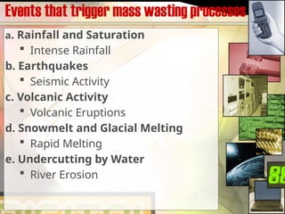 Events that trigger mass wasting processes
a. Rainfall and Saturation
 Intense Rainfall
b. Earthquakes
 Seismic Activity
c. Volcanic Activity
 Volcanic Eruptions
d. Snowmelt and Glacial Melting
 Rapid Melting
e. Undercutting by Water
 River Erosion
 