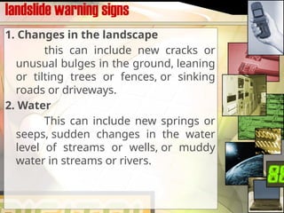 landslide warning signs
1. Changes in the landscape
this can include new cracks or
unusual bulges in the ground, leaning
or tilting trees or fences, or sinking
roads or driveways.
2. Water
This can include new springs or
seeps, sudden changes in the water
level of streams or wells, or muddy
water in streams or rivers.
 