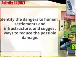 Activity 3 (QUIZ)
Identify the dangers to human
settlements and
infrastructure, and suggest
ways to reduce the possible
damage.
 