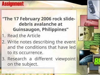 Assignment
“The 17 February 2006 rock slide-
debris avalanche at
Guinsaugon, Philippines”
1. Read the Article
2. Write notes describing the event
and the conditions that have led
to its occurrence.
3. Research a different viewpoint
on the subject.
 