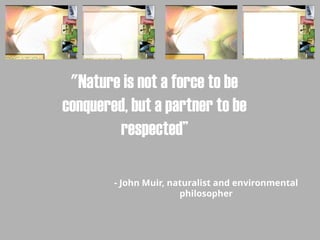 "Nature is not a force to be
conquered, but a partner to be
respected”
- John Muir, naturalist and environmental
philosopher
 