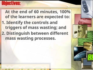 Objectives:
At the end of 60 minutes, 100%
of the learners are expected to:
1. Identify the controls and
triggers of mass wasting; and
2. Distinguish between different
mass wasting processes.
 