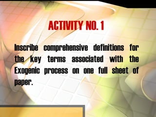 ACTIVITY NO. 1
Inscribe comprehensive definitions for
the key terms associated with the
Exogenic process on one full sheet of
paper.
 