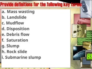 Provide definitions for the following key terms
a. Mass wasting
b. Landslide
c. Mudflow
d. Disposition
e. Debris flow
f. Saturation
g. Slump
h. Rock slide
i. Submarine slump
 