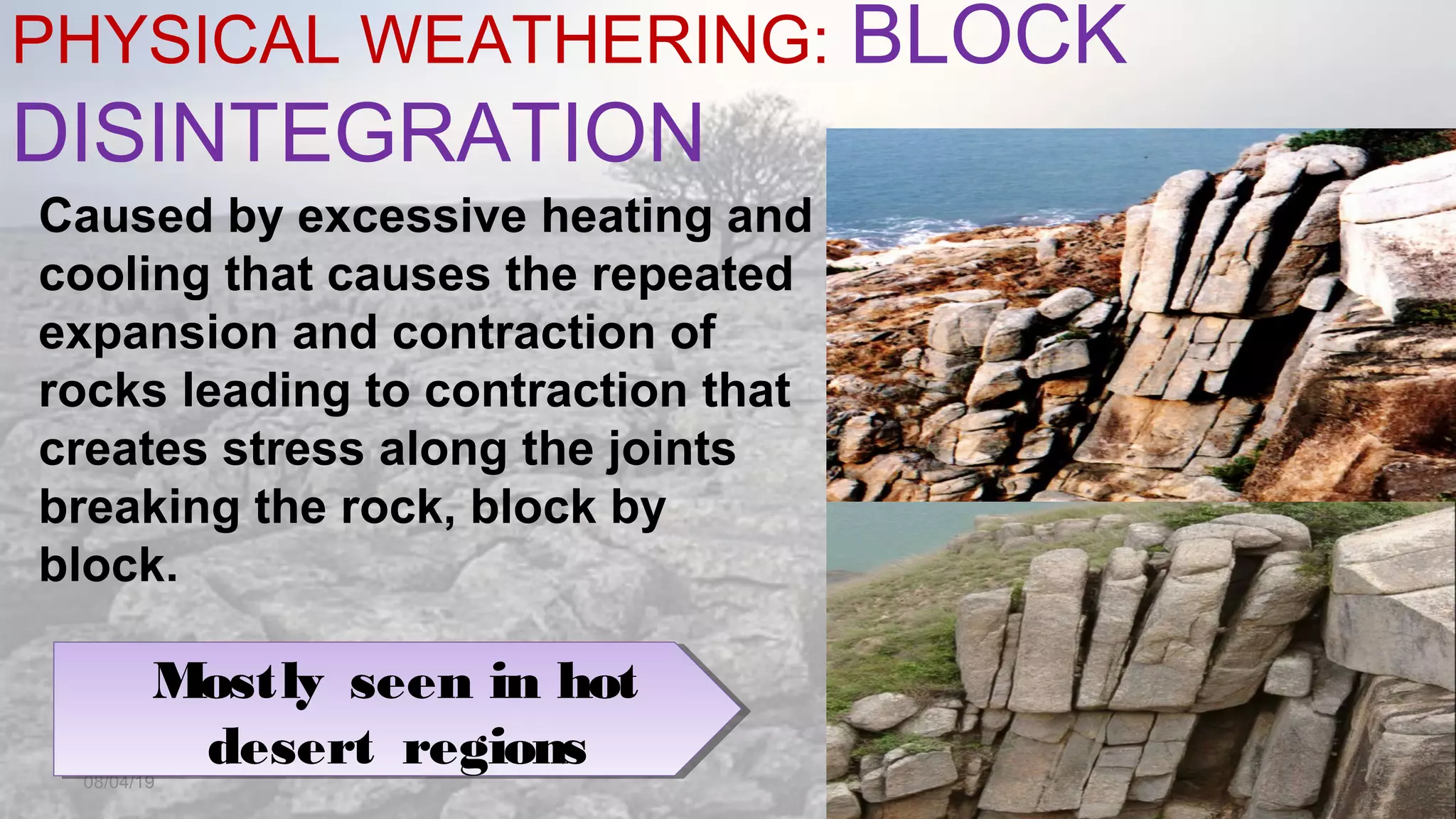 PHYSICAL WEATHERING: BLOCK
DISINTEGRATION
08/04/19
Caused by excessive heating and
cooling that causes the repeated
expansion and contraction of
rocks leading to contraction that
creates stress along the joints
breaking the rock, block by
block.
Mostly seen in hot
desert regions
Mostly seen in hot
desert regions
 