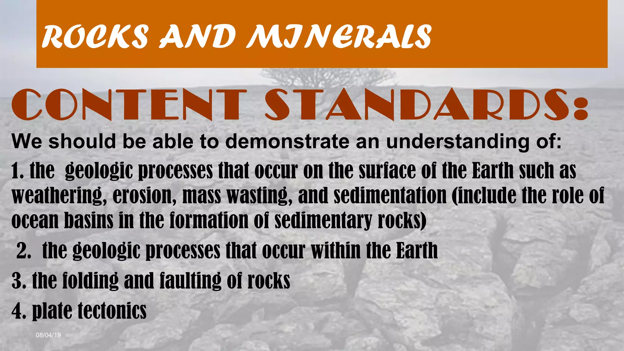 08/04/19
ROCKS AND MINERALS
CONTENT STANDARDS:
We should be able to demonstrate an understanding of:
1. the geologic processes that occur on the surface of the Earth such as
weathering, erosion, mass wasting, and sedimentation (include the role of
ocean basins in the formation of sedimentary rocks)
2. the geologic processes that occur within the Earth
3. the folding and faulting of rocks
4. plate tectonics
 