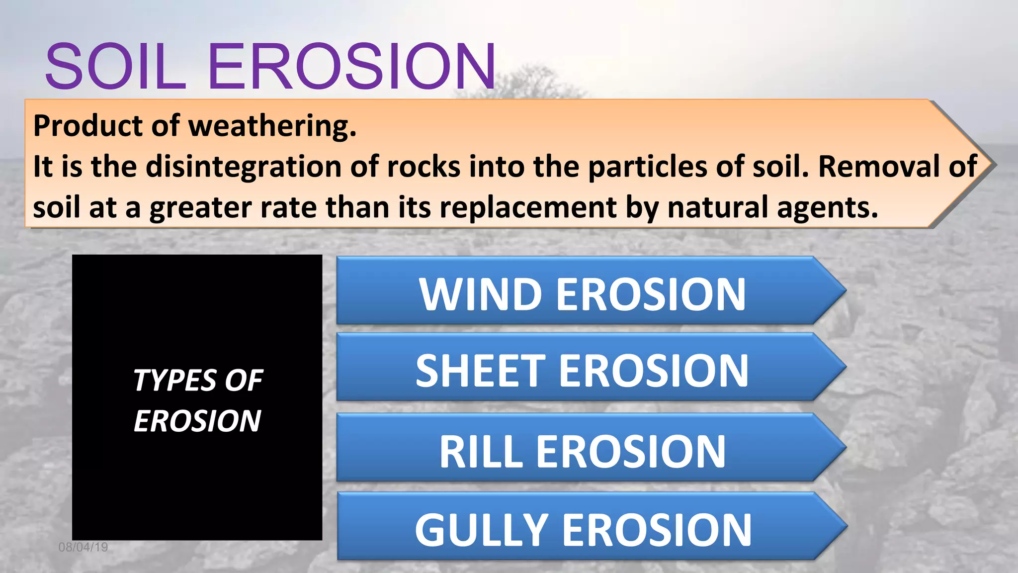 SOIL EROSION
08/04/19
Product of weathering.
It is the disintegration of rocks into the particles of soil. Removal of
soil at a greater rate than its replacement by natural agents.
Product of weathering.
It is the disintegration of rocks into the particles of soil. Removal of
soil at a greater rate than its replacement by natural agents.
TYPES OF
EROSION
WIND EROSION
SHEET EROSION
RILL EROSION
GULLY EROSION
 