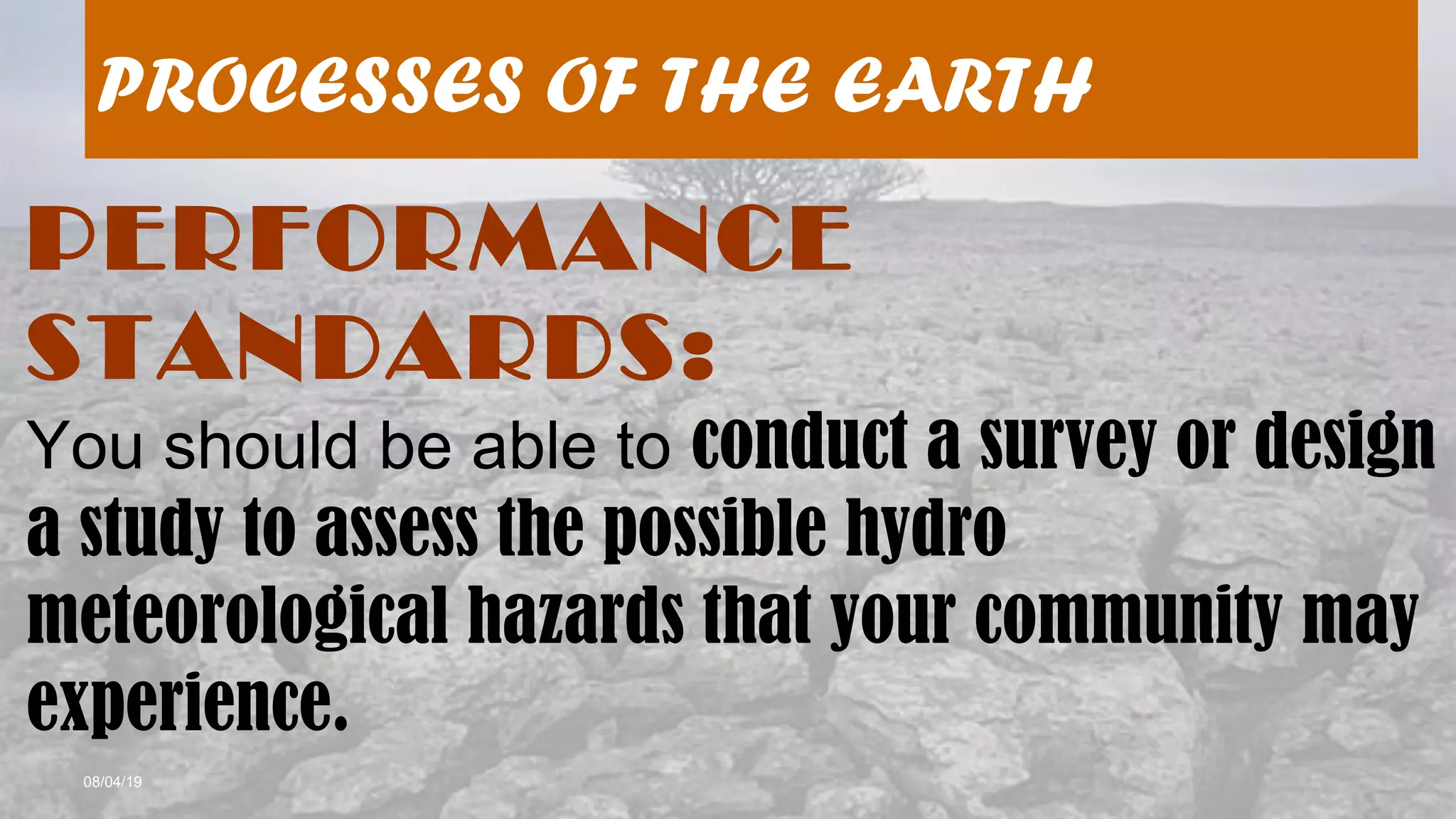 08/04/19
PROCESSES OF THE EARTH
PERFORMANCE
STANDARDS:
You should be able to conduct a survey or design
a study to assess the possible hydro
meteorological hazards that your community may
experience.
 