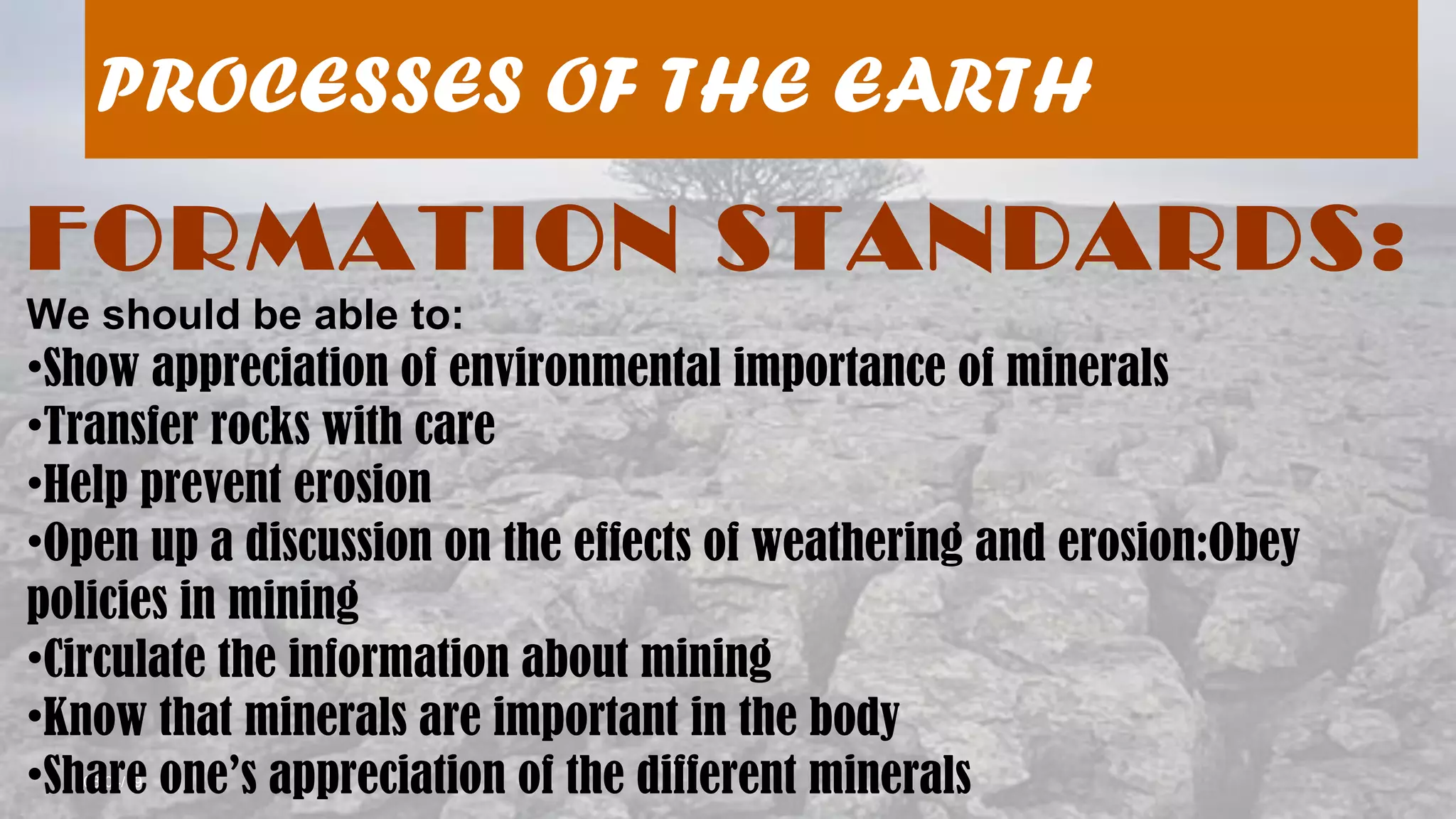 08/04/19
PROCESSES OF THE EARTH
FORMATION STANDARDS:
We should be able to:
•Show appreciation of environmental importance of minerals
•Transfer rocks with care
•Help prevent erosion
•Open up a discussion on the effects of weathering and erosion:Obey
policies in mining
•Circulate the information about mining
•Know that minerals are important in the body
•Share one’s appreciation of the different minerals
 
