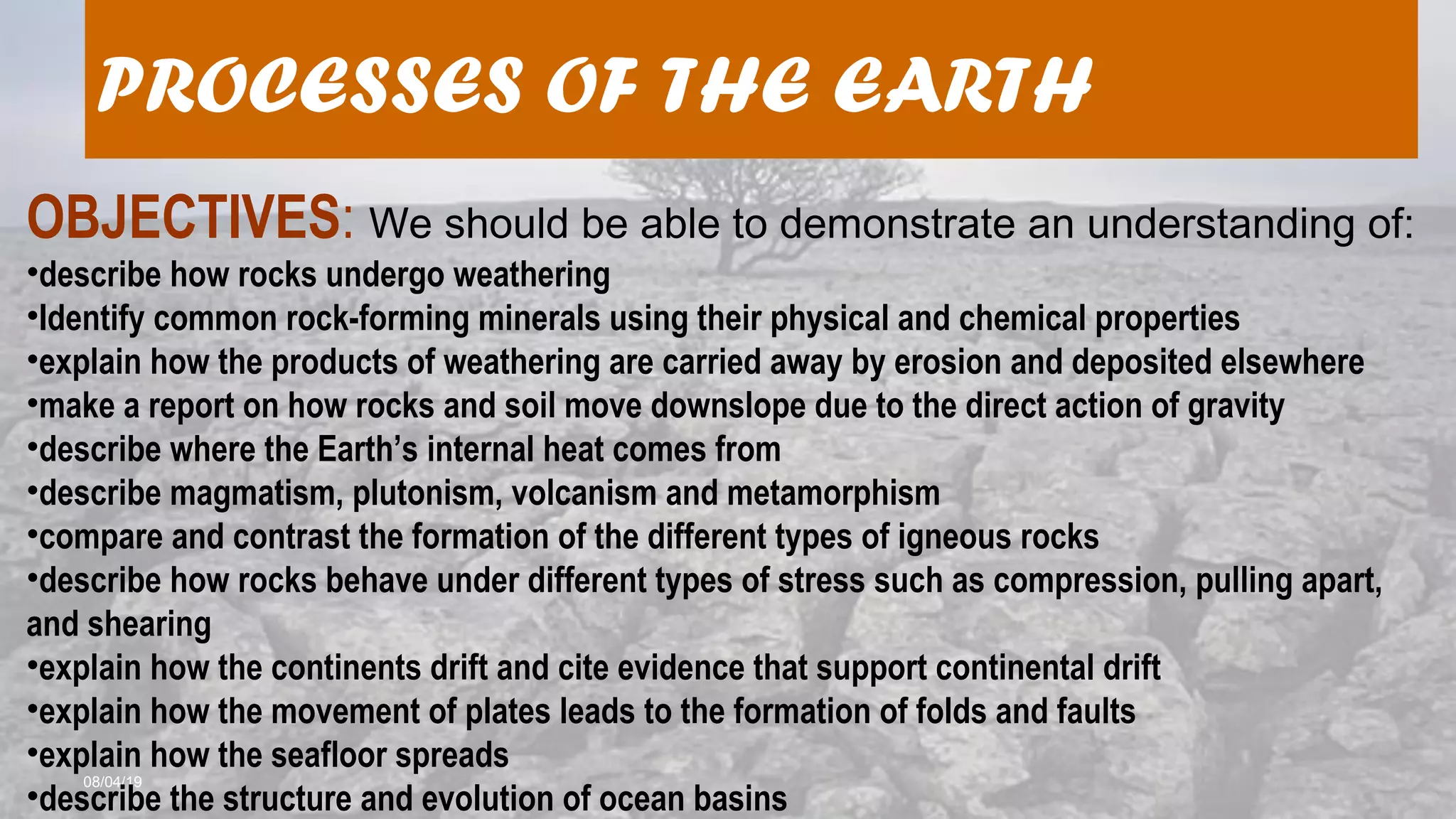 08/04/19
PROCESSES OF THE EARTH
OBJECTIVES: We should be able to demonstrate an understanding of:
•describe how rocks undergo weathering
•Identify common rock-forming minerals using their physical and chemical properties
•explain how the products of weathering are carried away by erosion and deposited elsewhere
•make a report on how rocks and soil move downslope due to the direct action of gravity
•describe where the Earth’s internal heat comes from
•describe magmatism, plutonism, volcanism and metamorphism
•compare and contrast the formation of the different types of igneous rocks
•describe how rocks behave under different types of stress such as compression, pulling apart,
and shearing
•explain how the continents drift and cite evidence that support continental drift
•explain how the movement of plates leads to the formation of folds and faults
•explain how the seafloor spreads
•describe the structure and evolution of ocean basins
 