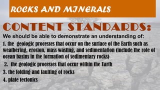 08/04/19
ROCKS AND MINERALS
CONTENT STANDARDS:
We should be able to demonstrate an understanding of:
1. the geologic processes that occur on the surface of the Earth such as
weathering, erosion, mass wasting, and sedimentation (include the role of
ocean basins in the formation of sedimentary rocks)
2. the geologic processes that occur within the Earth
3. the folding and faulting of rocks
4. plate tectonics
 