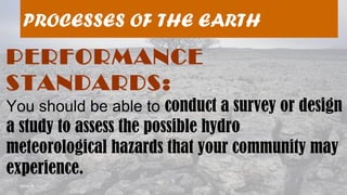 08/04/19
PROCESSES OF THE EARTH
PERFORMANCE
STANDARDS:
You should be able to conduct a survey or design
a study to assess the possible hydro
meteorological hazards that your community may
experience.
 